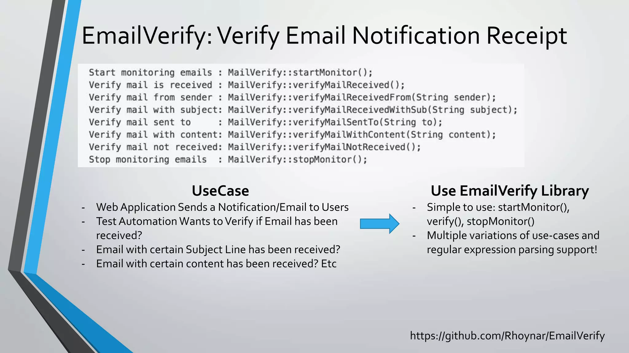 EmailVerify:Verify Email Notification Receipt
UseCase
- Web Application Sends a Notification/Email to Users
- Test Automation Wants toVerify if Email has been
received?
- Email with certain Subject Line has been received?
- Email with certain content has been received? Etc
https://github.com/Rhoynar/EmailVerify
Use EmailVerify Library
- Simple to use: startMonitor(),
verify(), stopMonitor()
- Multiple variations of use-cases and
regular expression parsing support!
 