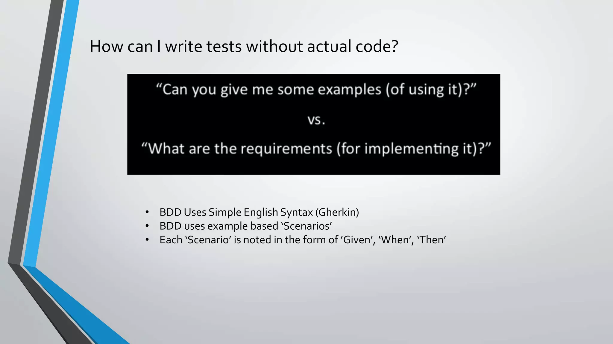 How can I write tests without actual code?
• BDD Uses Simple English Syntax (Gherkin)
• BDD uses example based ‘Scenarios’
• Each ‘Scenario’ is noted in the form of ’Given’, ‘When’, ‘Then’
 