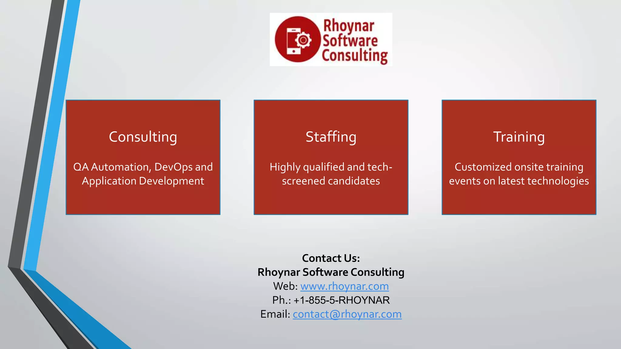 Contact Us:
Rhoynar Software Consulting
Web: www.rhoynar.com
Ph.: +1-855-5-RHOYNAR
Email: contact@rhoynar.com
Consulting
QA Automation, DevOps and
Application Development
Staffing
Highly qualified and tech-
screened candidates
Training
Customized onsite training
events on latest technologies
 