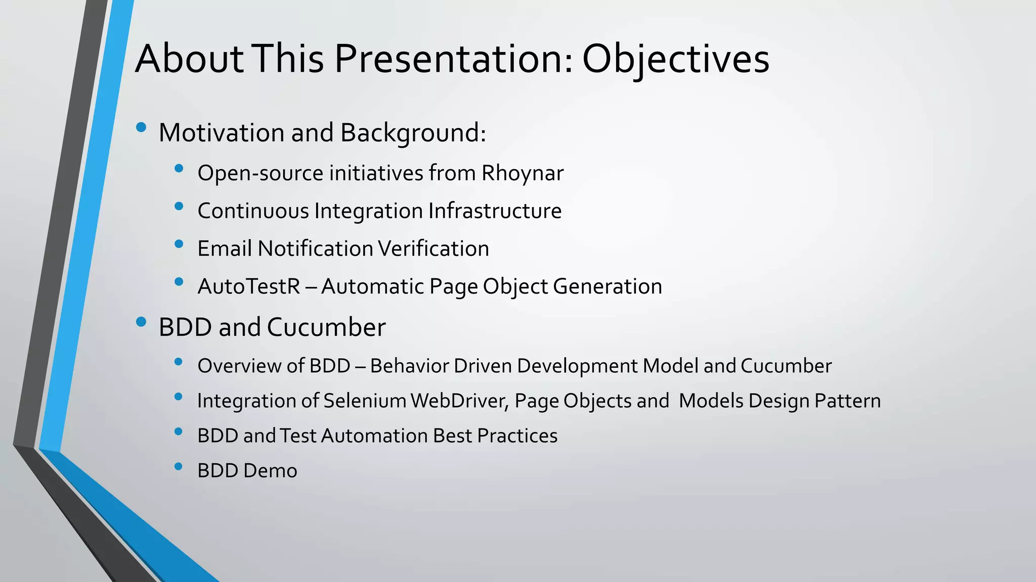 AboutThis Presentation: Objectives
• Motivation and Background:
• Open-source initiatives from Rhoynar
• Continuous Integration Infrastructure
• Email NotificationVerification
• AutoTestR – Automatic Page Object Generation
• BDD and Cucumber
• Overview of BDD – Behavior Driven Development Model and Cucumber
• Integration of SeleniumWebDriver, Page Objects and Models Design Pattern
• BDD andTest Automation Best Practices
• BDD Demo
 