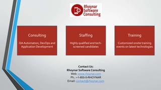Contact Us:
Rhoynar Software Consulting
Web: www.rhoynar.com
Ph.: +1-855-5-RHOYNAR
Email: contact@rhoynar.com
Consulting
QA Automation, DevOps and
Application Development
Staffing
Highly qualified and tech-
screened candidates
Training
Customized onsite training
events on latest technologies
 