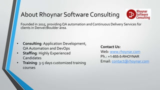 About Rhoynar Software Consulting
Founded in 2015, providing QA automation and Continuous Delivery Services for
clients in Denver/Boulder area.
Contact Us:
Web: www.rhoynar.com
Ph.: +1-855-5-RHOYNAR
Email: contact@rhoynar.com
• Consulting: Application Development,
QA Automation and DevOps
• Staffing: Highly Experienced
Candidates
• Training: 3-5 days customized training
courses
 