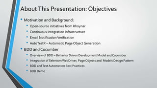 AboutThis Presentation: Objectives
• Motivation and Background:
• Open-source initiatives from Rhoynar
• Continuous Integration Infrastructure
• Email NotificationVerification
• AutoTestR – Automatic Page Object Generation
• BDD and Cucumber
• Overview of BDD – Behavior Driven Development Model and Cucumber
• Integration of SeleniumWebDriver, Page Objects and Models Design Pattern
• BDD andTest Automation Best Practices
• BDD Demo
 