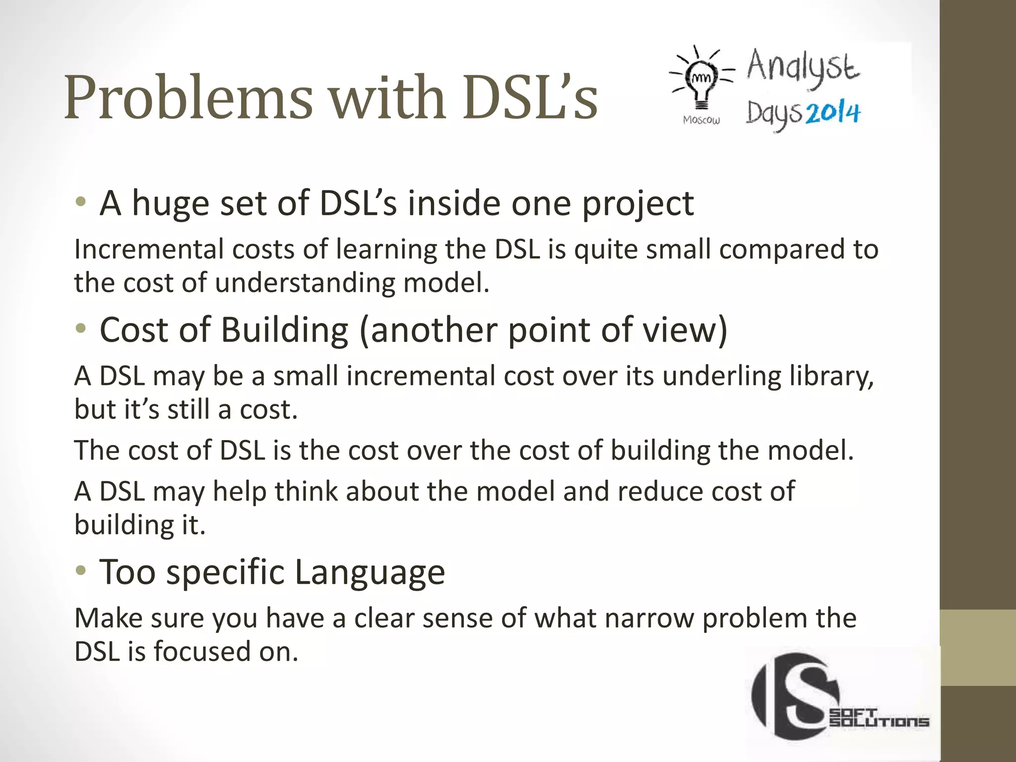 Problems with DSL’s
• A huge set of DSL’s inside one project
Incremental costs of learning the DSL is quite small compared to
the cost of understanding model.
• Cost of Building (another point of view)
A DSL may be a small incremental cost over its underling library,
but it’s still a cost.
The cost of DSL is the cost over the cost of building the model.
A DSL may help think about the model and reduce cost of
building it.
• Too specific Language
Make sure you have a clear sense of what narrow problem the
DSL is focused on.
 