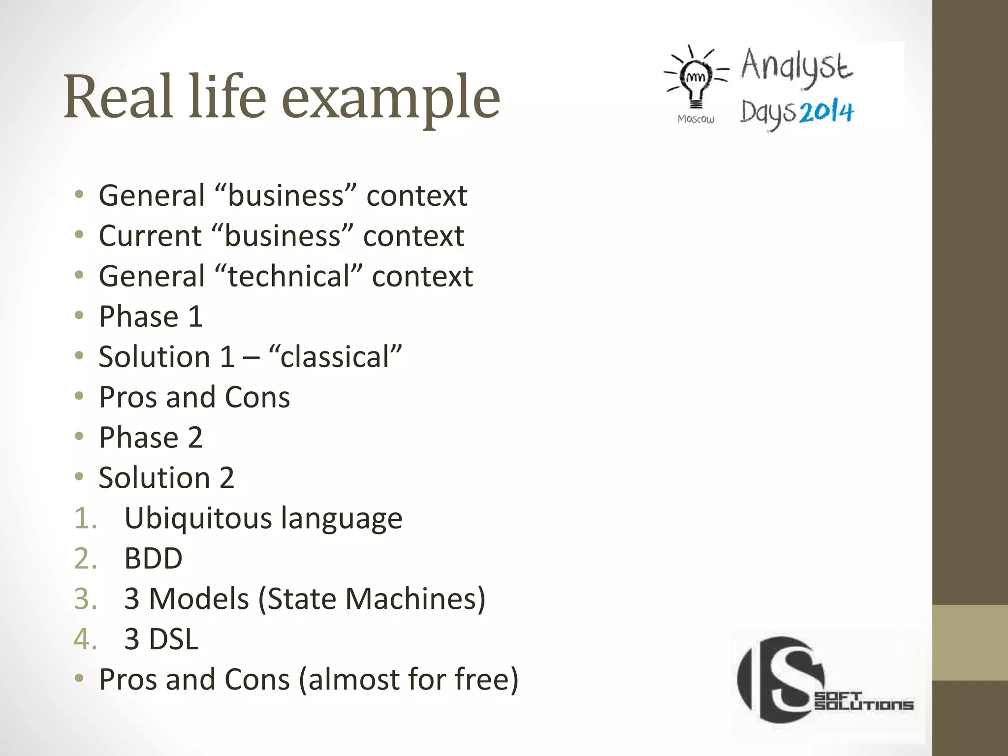 Real life example
• General “business” context
• Current “business” context
• General “technical” context
• Phase 1
• Solution 1 – “classical”
• Pros and Cons
• Phase 2
• Solution 2
1. Ubiquitous language
2. BDD
3. 3 Models (State Machines)
4. 3 DSL
• Pros and Cons (almost for free)
 