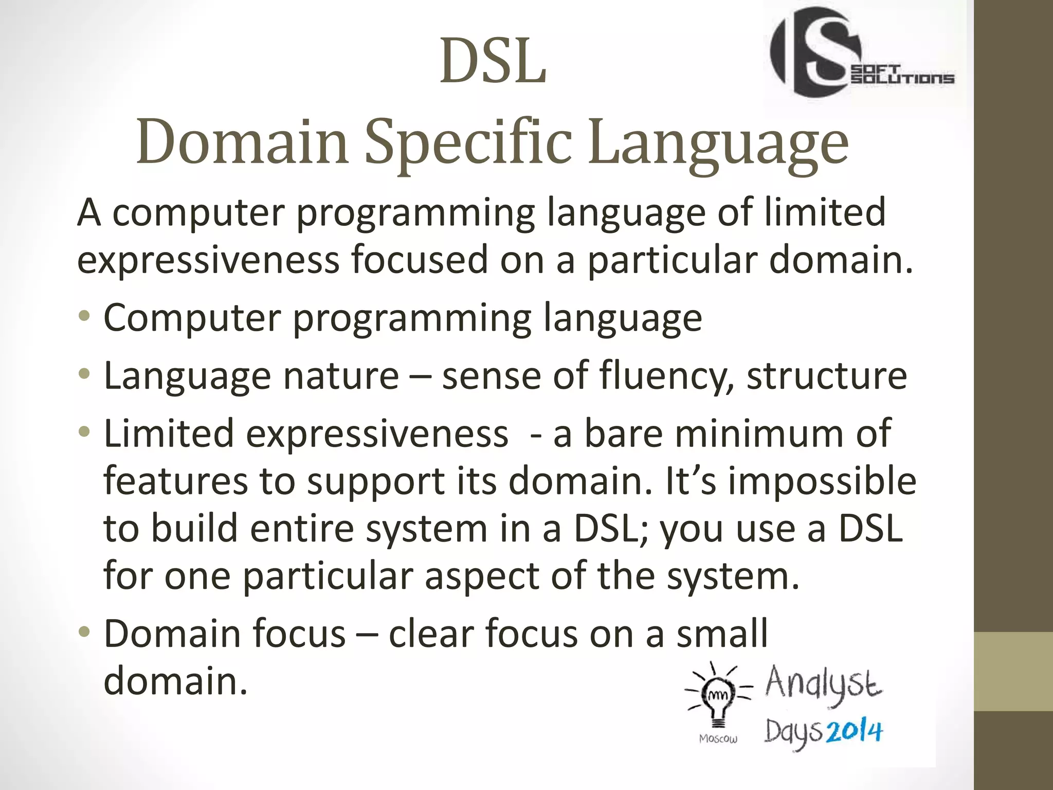 DSL
Domain Specific Language
A computer programming language of limited
expressiveness focused on a particular domain.
• Computer programming language
• Language nature – sense of fluency, structure
• Limited expressiveness - a bare minimum of
features to support its domain. It’s impossible
to build entire system in a DSL; you use a DSL
for one particular aspect of the system.
• Domain focus – clear focus on a small
domain.
 