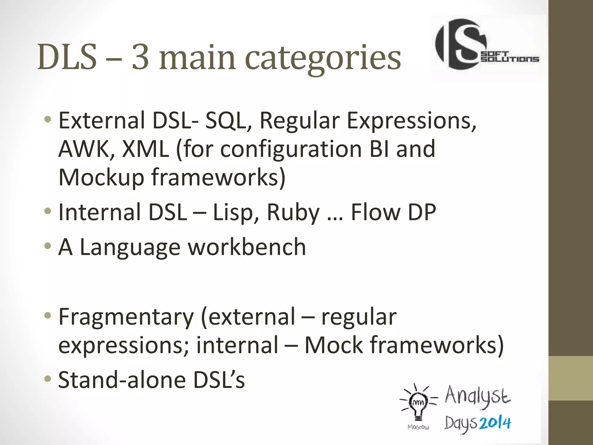 DLS – 3 main categories
• External DSL- SQL, Regular Expressions,
AWK, XML (for configuration BI and
Mockup frameworks)
• Internal DSL – Lisp, Ruby … Flow DP
• A Language workbench
• Fragmentary (external – regular
expressions; internal – Mock frameworks)
• Stand-alone DSL’s
 