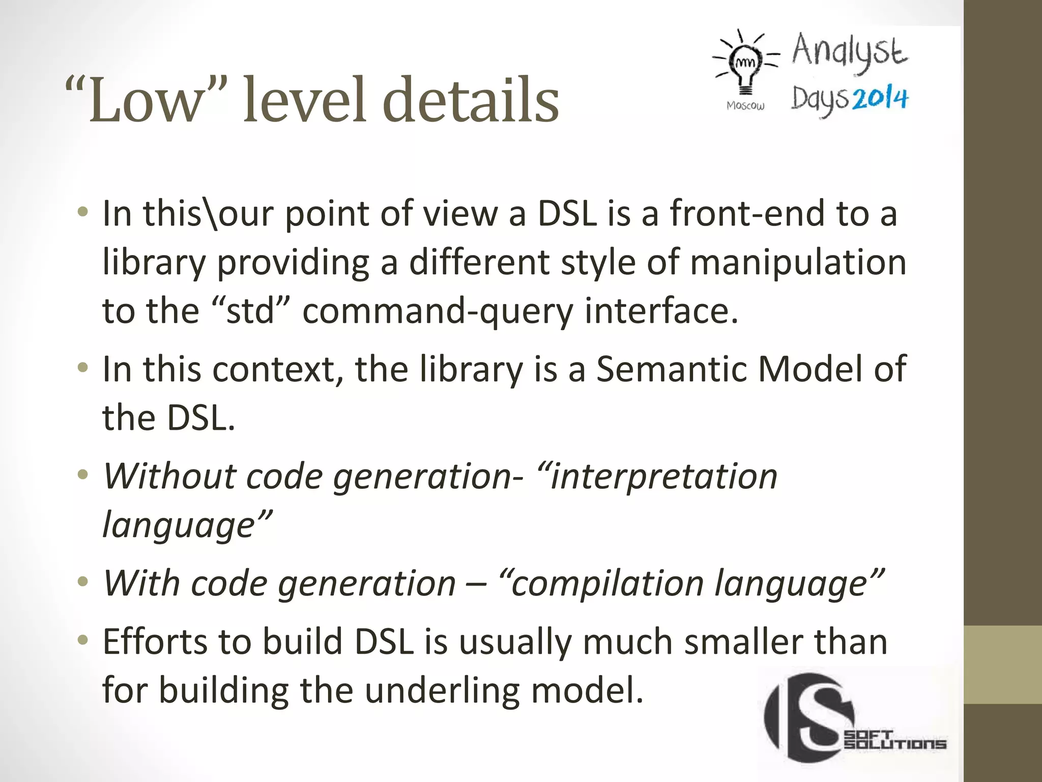 “Low” level details
• In thisour point of view a DSL is a front-end to a
library providing a different style of manipulation
to the “std” command-query interface.
• In this context, the library is a Semantic Model of
the DSL.
• Without code generation- “interpretation
language”
• With code generation – “compilation language”
• Efforts to build DSL is usually much smaller than
for building the underling model.
 