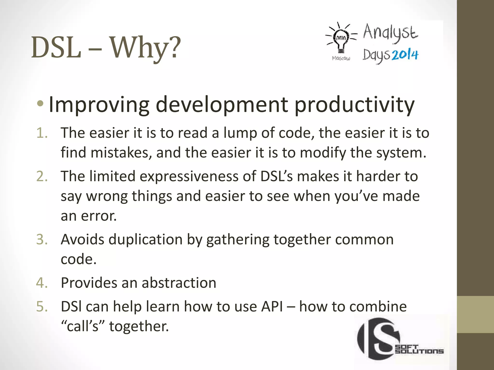 DSL – Why?
•Improving development productivity
1. The easier it is to read a lump of code, the easier it is to
find mistakes, and the easier it is to modify the system.
2. The limited expressiveness of DSL’s makes it harder to
say wrong things and easier to see when you’ve made
an error.
3. Avoids duplication by gathering together common
code.
4. Provides an abstraction
5. DSl can help learn how to use API – how to combine
“call’s” together.
 