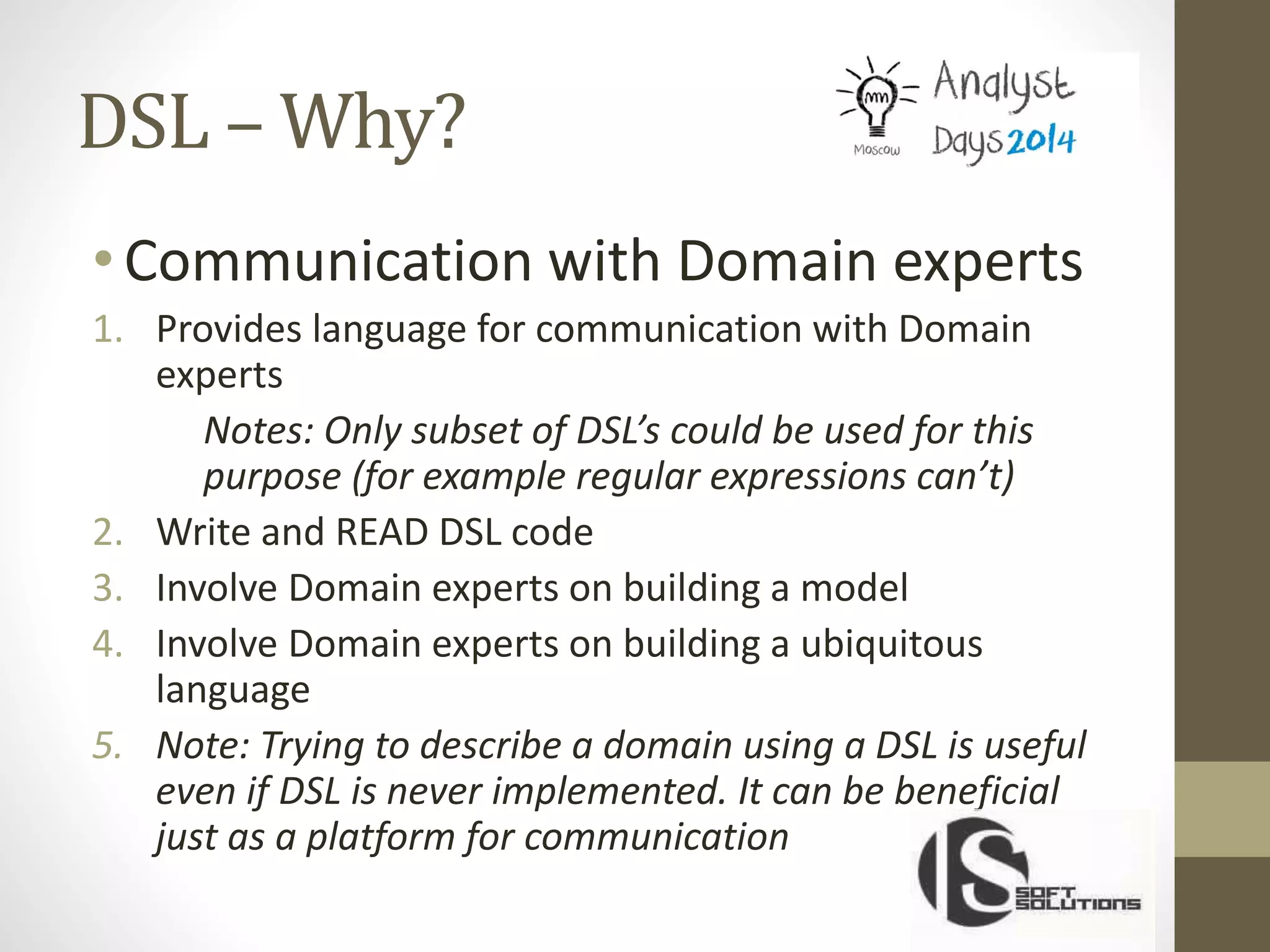 DSL – Why?
•Communication with Domain experts
1. Provides language for communication with Domain
experts
Notes: Only subset of DSL’s could be used for this
purpose (for example regular expressions can’t)
2. Write and READ DSL code
3. Involve Domain experts on building a model
4. Involve Domain experts on building a ubiquitous
language
5. Note: Trying to describe a domain using a DSL is useful
even if DSL is never implemented. It can be beneficial
just as a platform for communication
 
