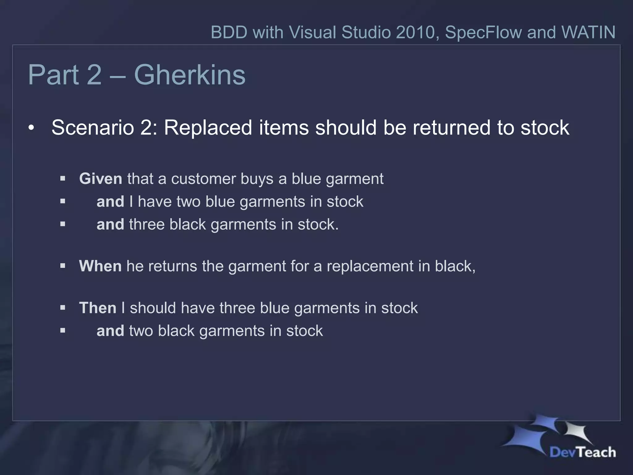BDD with Visual Studio 2010, SpecFlow and WATIN

Part 2 – Gherkins
• Scenario 2: Replaced items should be returned to stock

    Given that a customer buys a blue garment
      and I have two blue garments in stock
      and three black garments in stock.

    When he returns the garment for a replacement in black,

    Then I should have three blue garments in stock
      and two black garments in stock
 