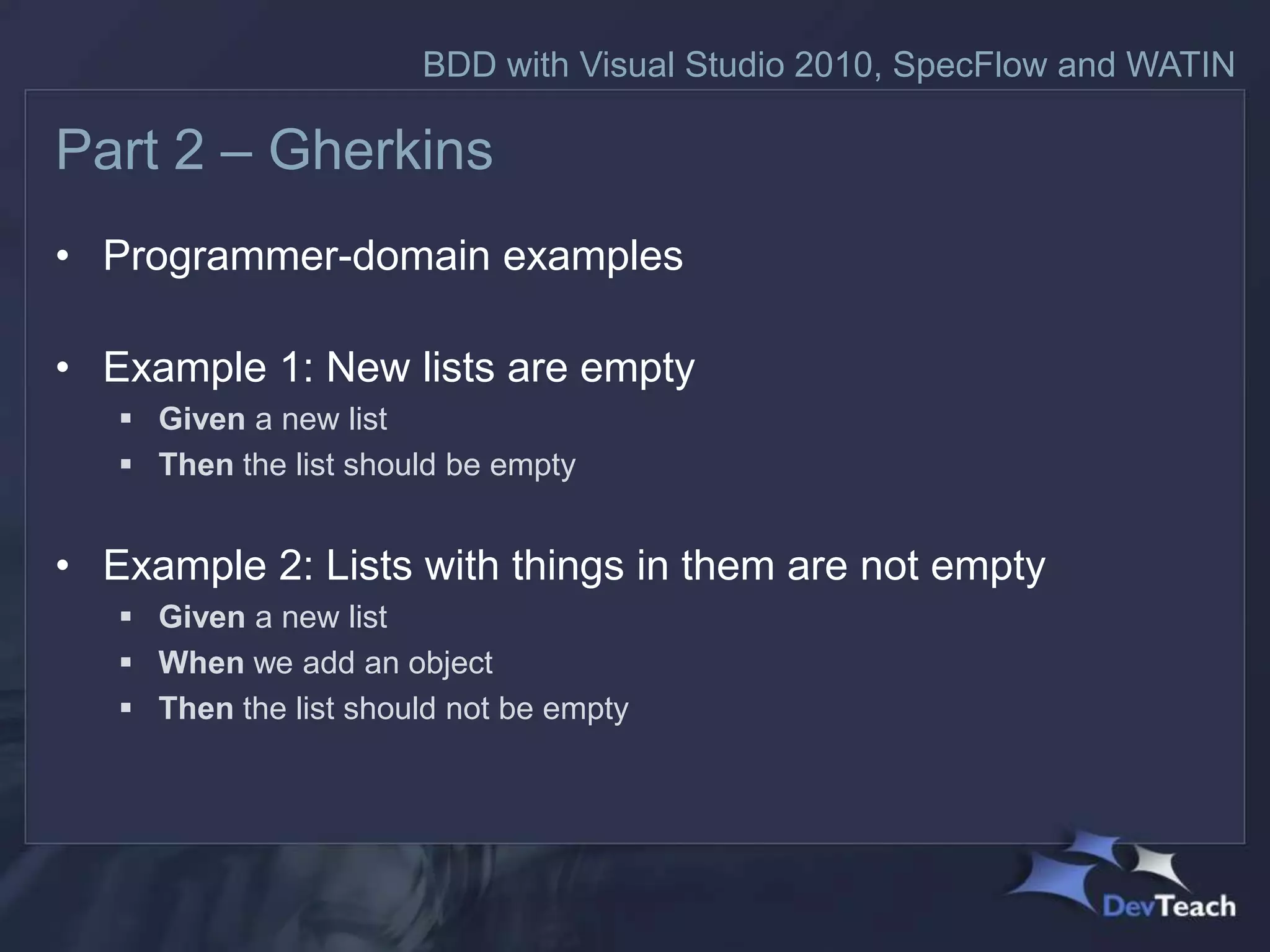 BDD with Visual Studio 2010, SpecFlow and WATIN

Part 2 – Gherkins
• Programmer-domain examples

• Example 1: New lists are empty
    Given a new list
    Then the list should be empty


• Example 2: Lists with things in them are not empty
    Given a new list
    When we add an object
    Then the list should not be empty
 