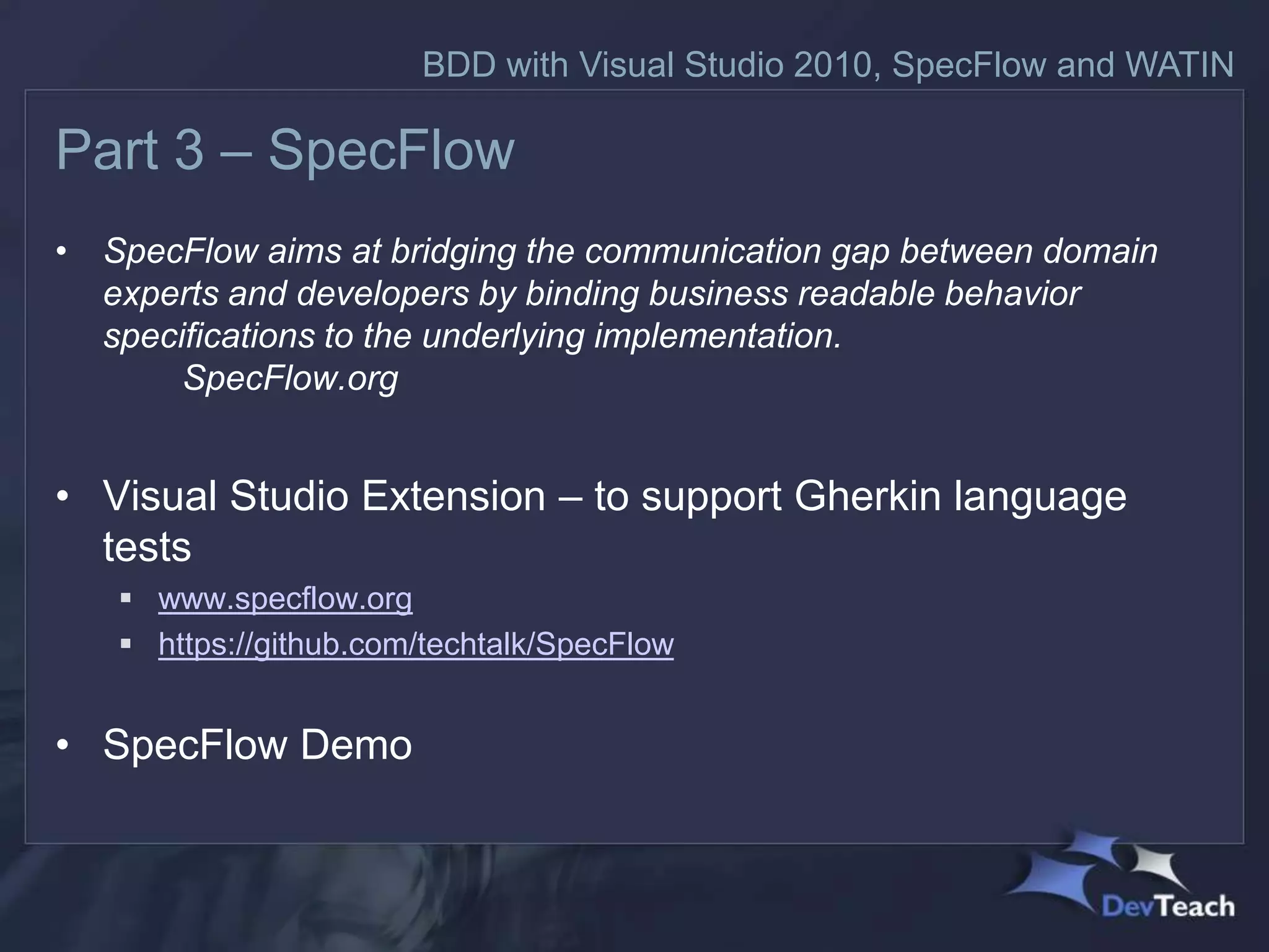 BDD with Visual Studio 2010, SpecFlow and WATIN

Part 3 – SpecFlow
• SpecFlow aims at bridging the communication gap between domain
  experts and developers by binding business readable behavior
  specifications to the underlying implementation.
       SpecFlow.org


• Visual Studio Extension – to support Gherkin language
  tests
    www.specflow.org
    https://github.com/techtalk/SpecFlow


• SpecFlow Demo
 