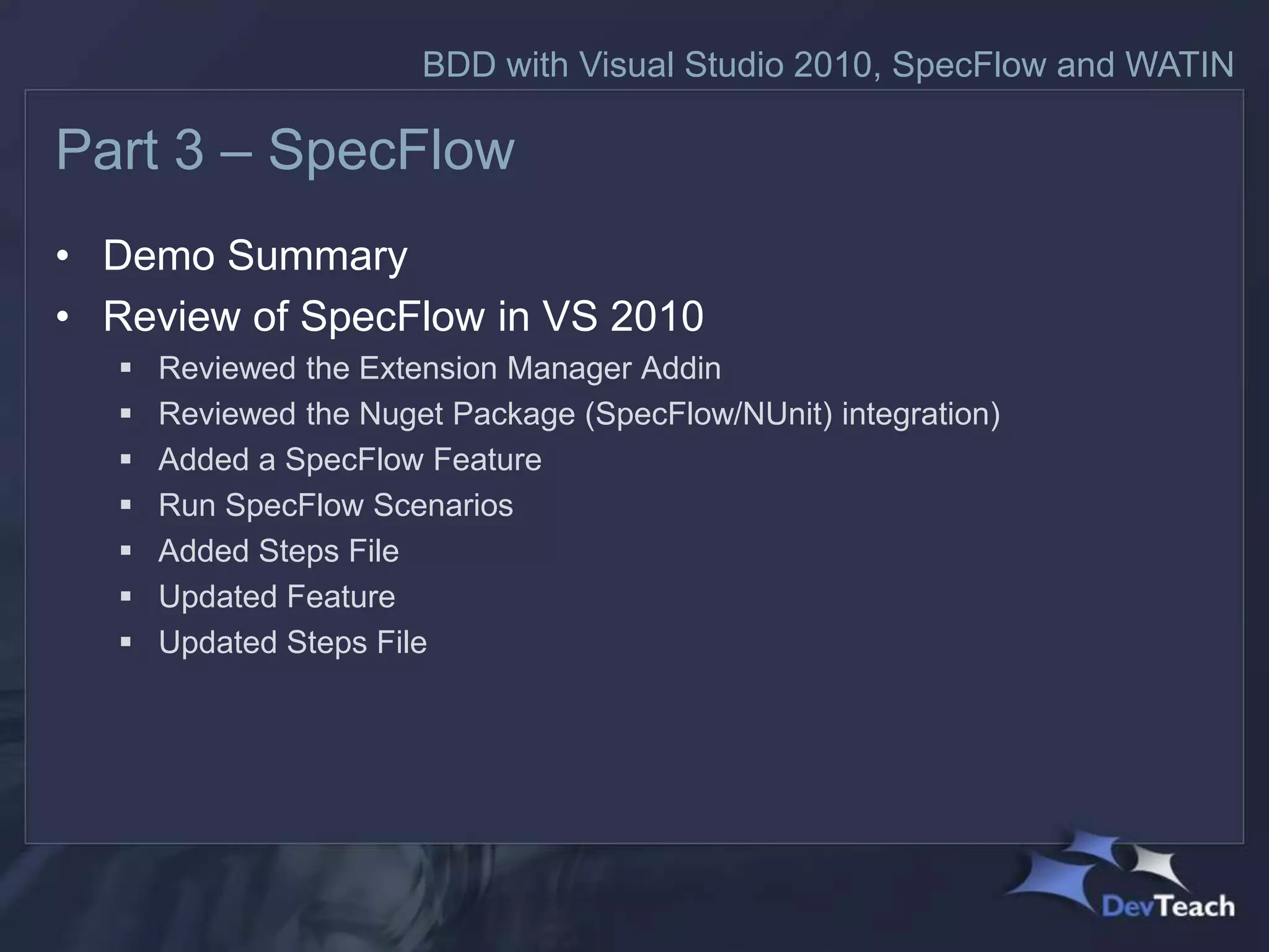 BDD with Visual Studio 2010, SpecFlow and WATIN

Part 3 – SpecFlow
• Demo Summary
• Review of SpecFlow in VS 2010
      Reviewed the Extension Manager Addin
      Reviewed the Nuget Package (SpecFlow/NUnit) integration)
      Added a SpecFlow Feature
      Run SpecFlow Scenarios
      Added Steps File
      Updated Feature
      Updated Steps File
 