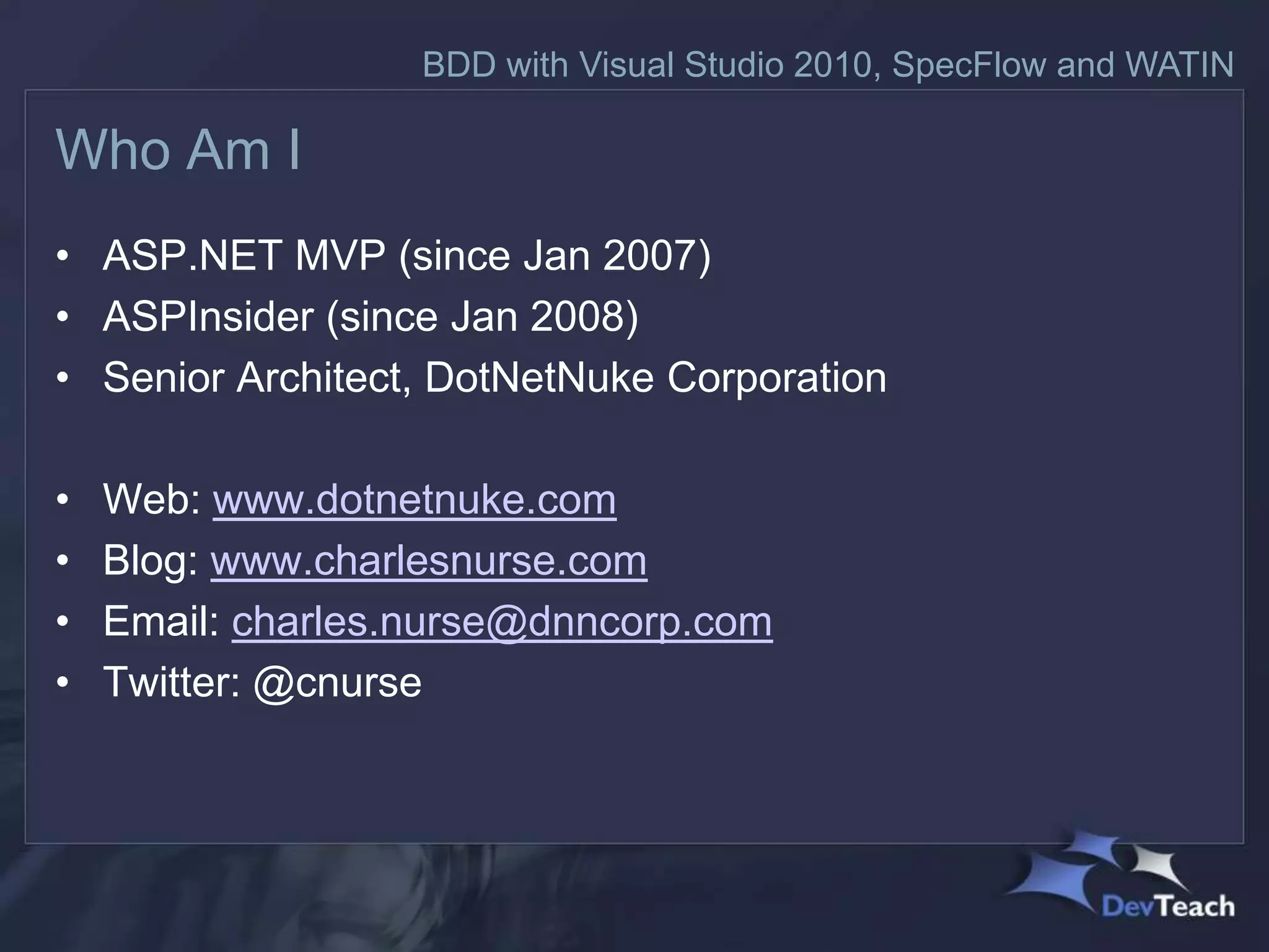 BDD with Visual Studio 2010, SpecFlow and WATIN

Who Am I
• ASP.NET MVP (since Jan 2007)
• ASPInsider (since Jan 2008)
• Senior Architect, DotNetNuke Corporation

•   Web: www.dotnetnuke.com
•   Blog: www.charlesnurse.com
•   Email: charles.nurse@dnncorp.com
•   Twitter: @cnurse
 