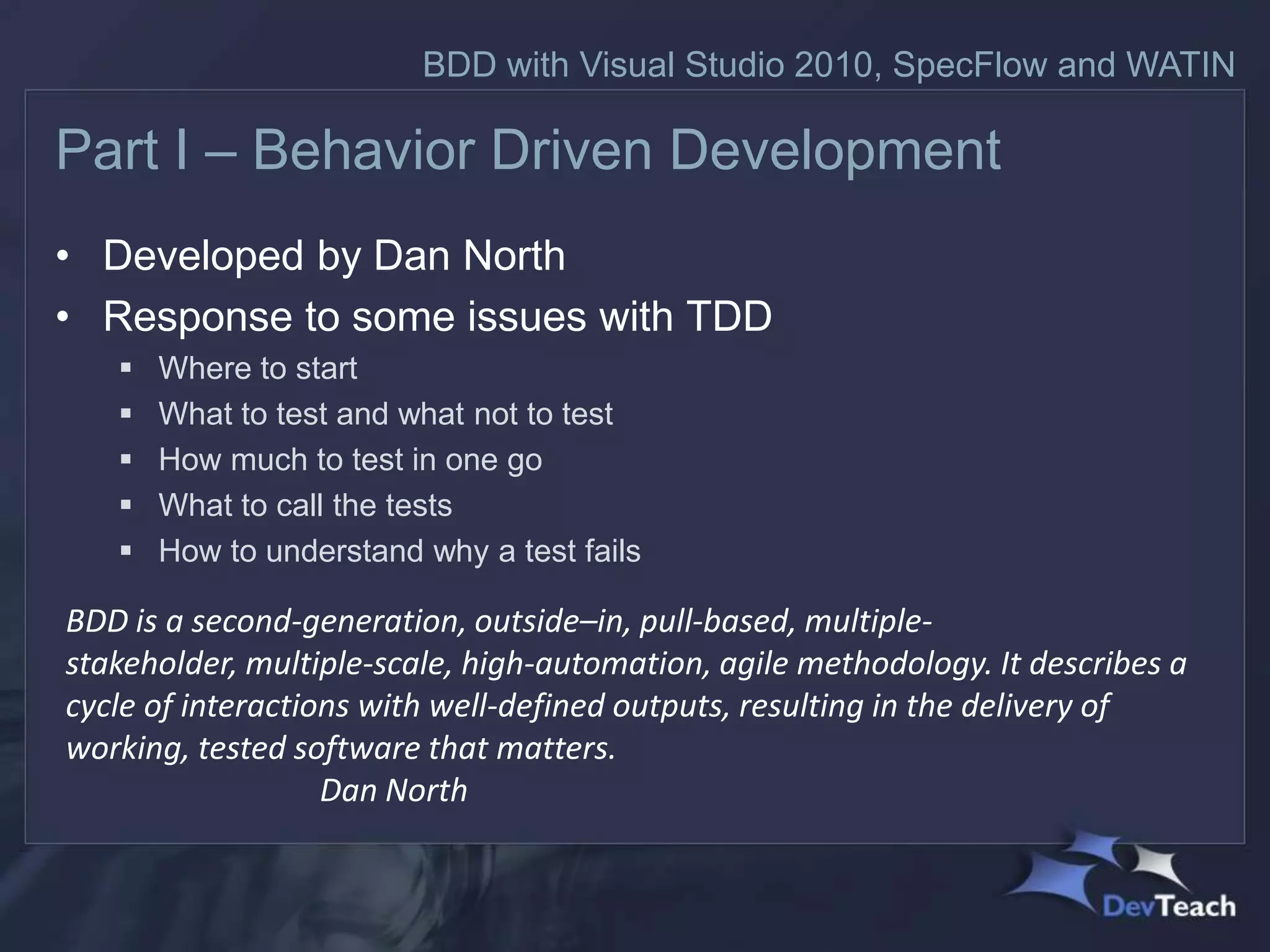 BDD with Visual Studio 2010, SpecFlow and WATIN

Part I – Behavior Driven Development
• Developed by Dan North
• Response to some issues with TDD
      Where to start
      What to test and what not to test
      How much to test in one go
      What to call the tests
      How to understand why a test fails

BDD is a second-generation, outside–in, pull-based, multiple-
stakeholder, multiple-scale, high-automation, agile methodology. It describes a
cycle of interactions with well-defined outputs, resulting in the delivery of
working, tested software that matters.
                   Dan North
 