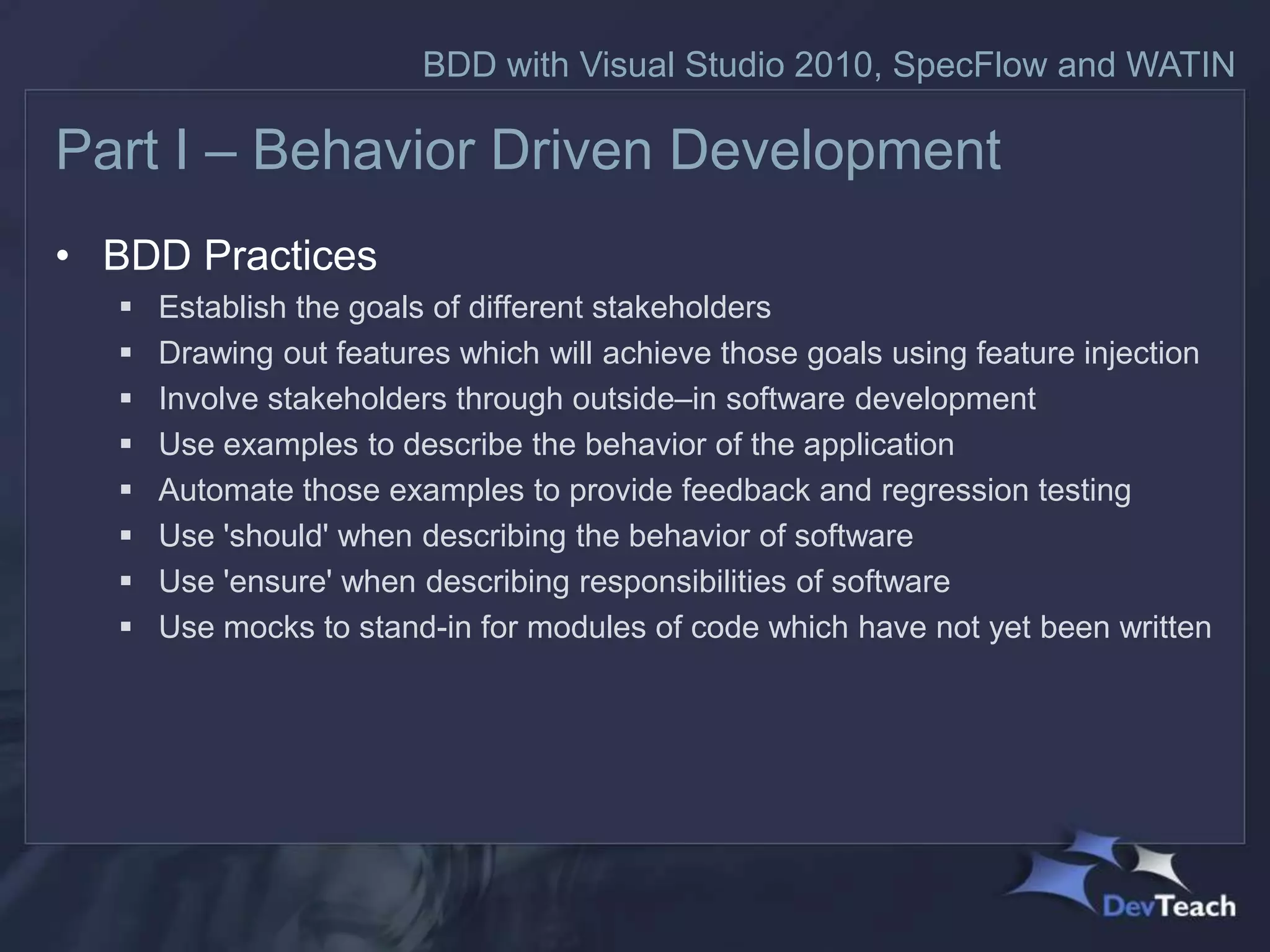 BDD with Visual Studio 2010, SpecFlow and WATIN

Part I – Behavior Driven Development
• BDD Practices
     Establish the goals of different stakeholders
     Drawing out features which will achieve those goals using feature injection
     Involve stakeholders through outside–in software development
     Use examples to describe the behavior of the application
     Automate those examples to provide feedback and regression testing
     Use 'should' when describing the behavior of software
     Use 'ensure' when describing responsibilities of software
     Use mocks to stand-in for modules of code which have not yet been written
 