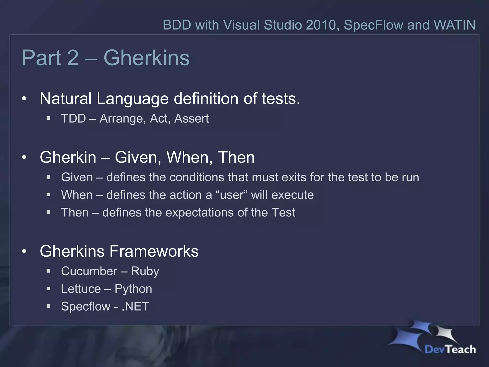 BDD with Visual Studio 2010, SpecFlow and WATIN

Part 2 – Gherkins
• Natural Language definition of tests.
    TDD – Arrange, Act, Assert


• Gherkin – Given, When, Then
    Given – defines the conditions that must exits for the test to be run
    When – defines the action a “user” will execute
    Then – defines the expectations of the Test


• Gherkins Frameworks
    Cucumber – Ruby
    Lettuce – Python
    Specflow - .NET
 