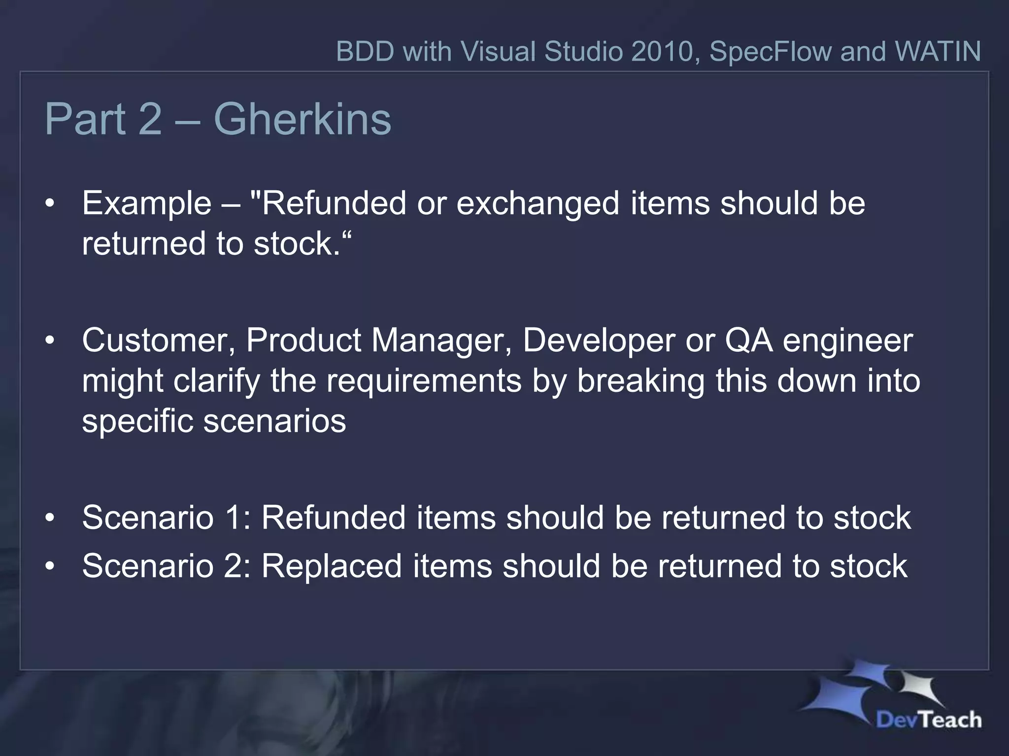 BDD with Visual Studio 2010, SpecFlow and WATIN

Part 2 – Gherkins
• Example – "Refunded or exchanged items should be
  returned to stock.“

• Customer, Product Manager, Developer or QA engineer
  might clarify the requirements by breaking this down into
  specific scenarios

• Scenario 1: Refunded items should be returned to stock
• Scenario 2: Replaced items should be returned to stock
 
