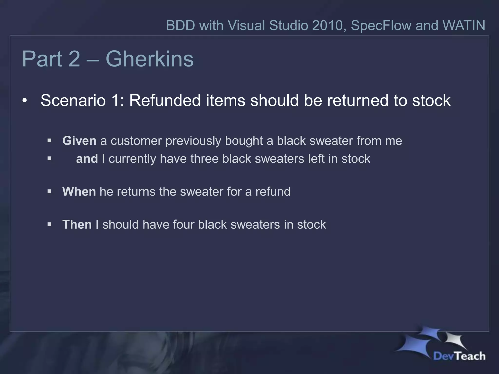 BDD with Visual Studio 2010, SpecFlow and WATIN

Part 2 – Gherkins
• Scenario 1: Refunded items should be returned to stock

    Given a customer previously bought a black sweater from me
      and I currently have three black sweaters left in stock

    When he returns the sweater for a refund

    Then I should have four black sweaters in stock
 