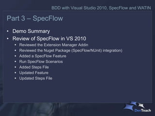 BDD with Visual Studio 2010, SpecFlow and WATIN

Part 3 – SpecFlow
• Demo Summary
• Review of SpecFlow in VS 2010
      Reviewed the Extension Manager Addin
      Reviewed the Nuget Package (SpecFlow/NUnit) integration)
      Added a SpecFlow Feature
      Run SpecFlow Scenarios
      Added Steps File
      Updated Feature
      Updated Steps File
 