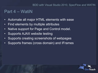 BDD with Visual Studio 2010, SpecFlow and WATIN

Part 4 – WatiN
•   Automate all major HTML elements with ease
•   Find elements by multiple attributes
•   Native support for Page and Control model.
•   Supports AJAX website testing
•   Supports creating screenshots of webpages
•   Supports frames (cross domain) and IFrames
 