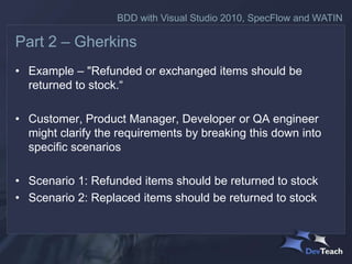 BDD with Visual Studio 2010, SpecFlow and WATIN

Part 2 – Gherkins
• Example – "Refunded or exchanged items should be
  returned to stock.“

• Customer, Product Manager, Developer or QA engineer
  might clarify the requirements by breaking this down into
  specific scenarios

• Scenario 1: Refunded items should be returned to stock
• Scenario 2: Replaced items should be returned to stock
 