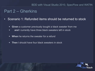 BDD with Visual Studio 2010, SpecFlow and WATIN

Part 2 – Gherkins
• Scenario 1: Refunded items should be returned to stock

    Given a customer previously bought a black sweater from me
      and I currently have three black sweaters left in stock

    When he returns the sweater for a refund

    Then I should have four black sweaters in stock
 