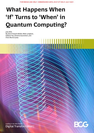 What Happens When
‘If’ Turns to ‘When’ in
Quantum Computing?
July 2021
By Jean-François Bobier, Matt Langione,
Edward Tao, Antoine Gourevitch, and
Flora Muniz-Lovas
FOR MEDIA USE ONLY. EMBARGOED UNTIL 00:01 ET ON 21 JULY 2021.
 
