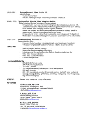 1/2010 - 1/2011 Shoreline Community College Shoreline, WA
Adjunct Professor
- Courses: human anatomy
- Instructed and managed multiple wet laboratory sections and some lecture
8/1998 – 1/2005 Washington State University, College of Veterinary Medicine
Clinical Instructional Services, Technical and Teaching Assistant:
- Primary instructor: equine and small animal handling, basic diagnostic procedures, technical skills
- Assistant instructor: small and large animal anesthesia, surgical courses, lameness, equine radiology,
equine and small animal bandaging, advanced diagnostic procedures
- Assisted in all small and large animal continuing education courses at the university, assisted in
research projects that required surgical/anesthetic technical support
- Primary contact for vendors and manufacturers, ordered all equipment/supplies for the department
- Maintained and processed anesthetic equipment, endoscopy equipment, and surgical instrumentation
1/2001-1/2003 Current Conceptions, Inc Pullman, WA
Research Assistant, Editor
- Produced and edited educational materials pertaining to animal physiology and reproduction
- Collected and compiled data for production of textbooks and other educational materials
AFFILIATIONS
- American College of Veterinary Radiology
- Monterey Bay Area Veterinary Medical Association
- Institutional Animal Care and Use Committee, California State University Monterey Bay
- United States Dressage Federation
- United States Equestrian Foundation
- California Dressage Society
CONTINUING EDUCATION
- 2014, 2015 ACVR annual meeting
- 2012 Pacific Veterinary Conference
- 2009 AVMA Convention
- 2008 International Veterinary Emergency and Critical Care Symposium
- 2006 AAEP Convention
- 2011 - 2015 attended local, accredited CE provided by Monterey Bay AVMA topics: small animal
cardiology, radiology, dentistry, ophthalmology, dermatology, oncology, large animal theriogenology,
large animal ultrasonography
INTERESTS Dressage, hiking, backpacking, cycling, coffee roasting
REFERENCES
Jean Reichle, DVM, MS, DACVR
Animal Specialty and Emergency Center
1535 South Sepulveda Boulevard, Los Angeles CA 90025
310-473-5906 jreichle@asecvets.com
Dr. Mark Lee, DVM, DACVR
Veterinary Radiology Specialists
1980 41st Avenue, Capitola CA 95010
408-803-3300 mrlee3@mac.com
Matt Durham, DVM, DACVSMR
Steinbeck Country Equine Clinic
15881 Toro Hills Avenue, Salinas CA 93908
831-455-1808 mdurham@steinbeckequine.com
 