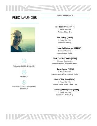 FRED LAUNDER
FRED.LAUNDER3@GMAIL.COM
0416495375
WWW.LINKEDIN.COM/IN/FRED-
LAUNDER
FILM EXPERIENCE
The Seamstress [2015]
7 minute Short Film
Position: Editor, Grip
The Pickup [2015]
7 Minute Short Film
Position: Continuity
Lost In Fiction ep 3 [2016]
5 minute Webseries
Position: Editor, Sound
FOR THE RECORD [2016]
11minute Documentary
Position: Director, Interviewee, editor
Gone Fishing [2016]
6 Minute Short Film
Position: Actor, Writer, Costume Design
Fear of The Soap [2016]
3 Minute Short Film
Position: Editor, Writer, Gaffer, Grip
Following Mandy Gray [2016]
7 Minute Short Film
Position: Co-Writer, Grip
 