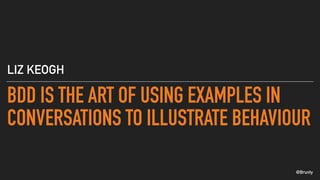 @Brunty
BDD IS THE ART OF USING EXAMPLES IN
CONVERSATIONS TO ILLUSTRATE BEHAVIOUR
LIZ KEOGH
 