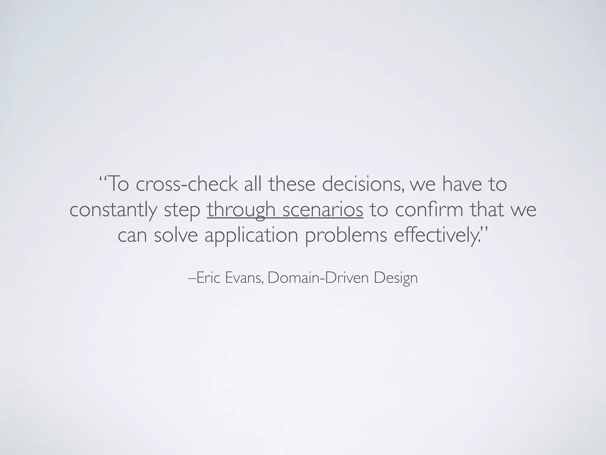 –Eric Evans, Domain-Driven Design
“To cross-check all these decisions, we have to
constantly step through scenarios to conﬁrm that we
can solve application problems effectively.”
 