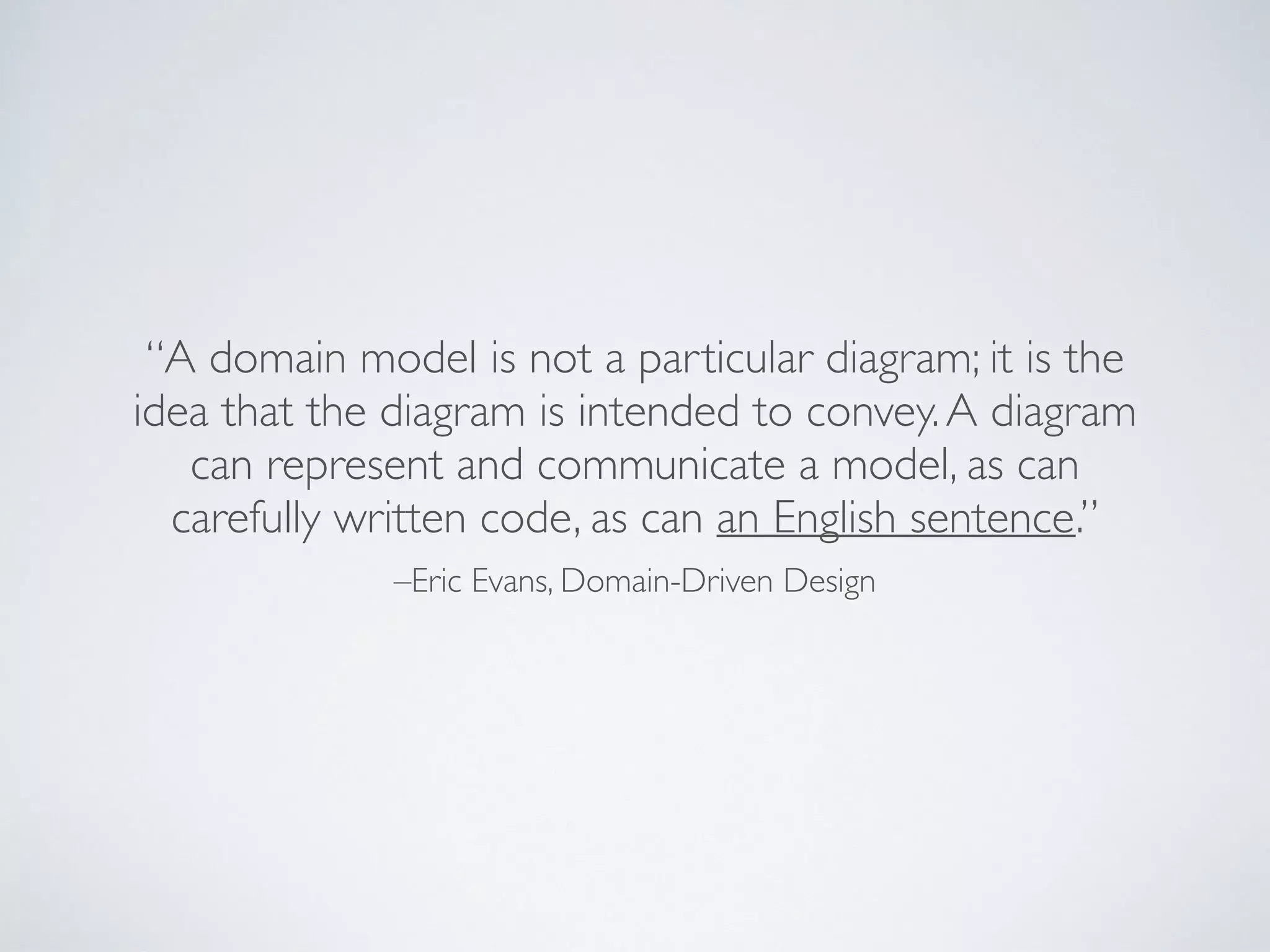 –Eric Evans, Domain-Driven Design
“A domain model is not a particular diagram; it is the
idea that the diagram is intended to convey.A diagram
can represent and communicate a model, as can
carefully written code, as can an English sentence.”
 