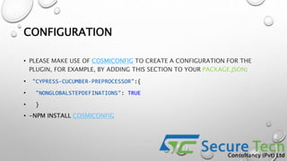 CONFIGURATION
• PLEASE MAKE USE OF COSMICONFIG TO CREATE A CONFIGURATION FOR THE
PLUGIN, FOR EXAMPLE, BY ADDING THIS SECTION TO YOUR PACKAGE.JSON:
• "CYPRESS-CUCUMBER-PREPROCESSOR":{
• "NONGLOBALSTEPDEFINATIONS": TRUE
• }
• -NPM INSTALL COSMICONFIG
 
