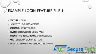 EXAMPLE LOGIN FEATURE FILE 1
• FEATURE: LOGIN
• I WANT TO LOG INTO WEBSITE
• SCENARIO: WEBSITE LOGIN
• GIVEN I OPEN WEBSITE LOGIN PAGE
• WHEN I TYPE IN USERNAME AND PASSWORD
• AND I CLICK ON SIGN IN BUTTON
• THEN DASHBOARD PAGE SHOULD BE SHOWN
 