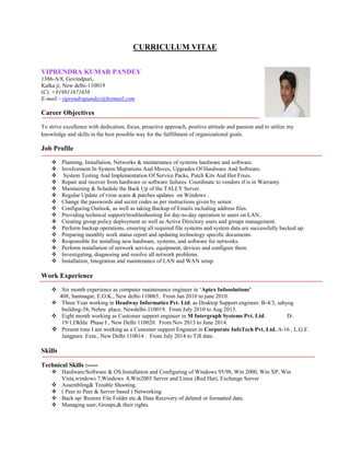 CURRICULUM VITAE
VIPRENDRA KUMAR PANDEY
1386-A/8, Govindpuri,
Kalka ji, New delhi-110019
(C) +919811671658
E-mail:- viprendrapandey@hotmail.com
Career Objectives
To strive excellence with dedication, focus, proactive approach, positive attitude and passion and to utilize my
knowledge and skills in the best possible way for the fulfillment of organizational goals.
Job Profile
 Planning, Installation, Networks & maintenance of systems hardware and software.
 Involvement In System Migrations And Moves, Upgrades Of Hardware And Software.
 System Testing And Implementation Of Service Packs, Patch Kits And Hot Fixes.
 Repair and recover from hardware or software failures. Coordinate to vendors if is in Warranty.
 Maintaining & Schedule the Back Up of the TALLY Server.
 Regular Update of virus scans & patches updates on Windows .
 Change the passwords and secret codes as per instructions given by senior.
 Configuring Outlook, as well as taking Backup of Emails including address files.
 Providing technical support/troubleshooting for day-to-day operation to users on LAN..
 Creating group policy deployment as well as Active Directory users and groups management.
 Perform backup operations, ensuring all required file systems and system data are successfully backed up.
 Preparing monthly work status report and updating technology specific documents.
 Responsible for installing new hardware, systems, and software for networks.
 Perform installation of network services, equipment, devices and configure them.
 Investigating, diagnosing and resolve all network problems.
 Installation, Integration and maintenance of LAN and WAN setup.
Work Experience
 Six month experience as computer maintenance engineer in ‘Aptex Infosolutions’
408, Santnagar, E.O.K., New delhi-110065. From Jan 2010 to june 2010.
 Three Year working in Headway Informatics Pvt. Ltd. as Desktop Support engineer. B-4/3, sahyog
building-58, Nehru place, Newdelhi-110019. From July 2010 to Aug 2013.
 Eight month working as Customer support engineer in M Intergraph Systems Pvt. Ltd. D-
19/1,Okhla Phase I , New Delhi 110020. From Nov 2013 to June 2014.
 Present time I am working as a Customer support Engineer in Corporate InfoTech Pvt. Ltd. A-16 , L.G.F.
Jangpura Extn., New Delhi 110014 . From July 2014 to Till date.
Skills
Technical Skills :-----
 Hardware/Software & OS Installation and Configuring of Windows 95/98, Win 2000, Win XP, Win
Vista,windows 7,Windows 8,Win2003 Server and Linux (Red Hat), Exchange Server
 Assembling& Trouble Shooting.
 ( Peer to Peer & Server based ) Networking
 Back up/ Restore File Folder etc.& Data Recovery of deleted or formatted data.
 Managing user, Groups,& their rights.
 