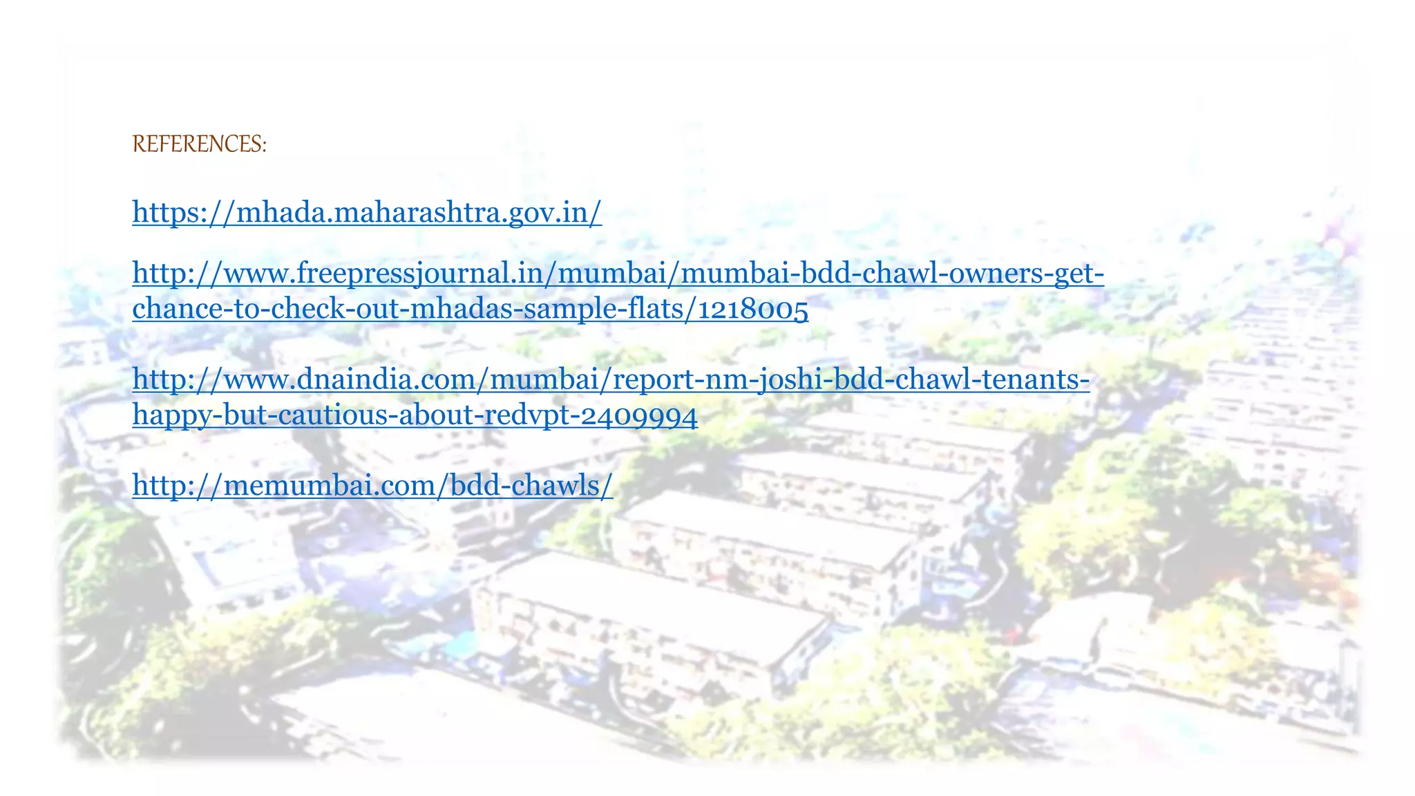 REFERENCES:
https://mhada.maharashtra.gov.in/
http://www.freepressjournal.in/mumbai/mumbai-bdd-chawl-owners-get-
chance-to-check-out-mhadas-sample-flats/1218005
http://www.dnaindia.com/mumbai/report-nm-joshi-bdd-chawl-tenants-
happy-but-cautious-about-redvpt-2409994
http://memumbai.com/bdd-chawls/
 