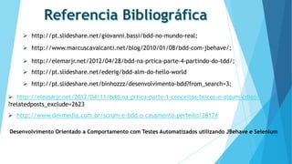 http://pt.slideshare.net/giovanni.bassi/bdd-no-mundo-real;
 http://www.marcuscavalcanti.net/blog/2010/01/08/bdd-com-jbehave/;
 http://elemarjr.net/2012/04/28/bdd-na-prtica-parte-4-partindo-do-tdd/;
 http://pt.slideshare.net/ederig/bdd-alm-do-hello-world
 http://pt.slideshare.net/binhozzz/desenvolvimento-bdd?from_search=3;
 http://elemarjr.net/2012/04/11/bdd-na-prtica-parte-1-conceitos-bsicos-e-algum-cdigo/
?relatedposts_exclude=2623
 http://www.devmedia.com.br/scrum-e-bdd-o-casamento-perfeito/28174
Desenvolvimento Orientado a Comportamento com Testes Automatizados utilizando JBehave e Selenium

 