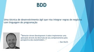 Uma técnica de desenvolvimento ágil que visa integrar regras de negócios
com linguagem de programação

“Behavior-driven Development é sobre implementar uma
aplicação através da descrição do seu comportamento pela
perspectiva dos stackeholders .”
-- Dan North

 