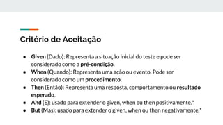 Critério de Aceitação
● Given (Dado): Representa a situação inicial do teste e pode ser
considerado como a pré-condição.
● When (Quando): Representa uma ação ou evento. Pode ser
considerado como um procedimento.
● Then (Então): Representa uma resposta, comportamento ou resultado
esperado.
● And (E): usado para extender o given, when ou then positivamente.*
● But (Mas): usado para extender o given, when ou then negativamente.*
 