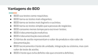 Vantagens do BDD
● BDD usa testes como requisitos;
● BDD torna os testes mais elegantes;
● BDD torna os testes mais legíveis e sucintos;
● BDD torna os testes simples para pessoas de negócios;
● BDD consome menos tempo para escrever testes;
● BDD é documentação evolutiva;
● BDD é documentação executável;
● Critérios de aceite representam o valor do produto e não valor de
documentação;
● BDD tecnicamente é teste de unidade, integração ou sistema, mas com
valor de teste de aceite;
● BDD é teste que evita defeito não que encontra defeitos;
 