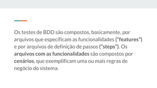 Os testes de BDD são compostos, basicamente, por
arquivos que especificam as funcionalidades (“features”)
e por arquivos de definição de passos (“steps”). Os
arquivos com as funcionalidades são compostos por
cenários, que exemplificam uma ou mais regras de
negócio do sistema.
 