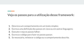 Veja os passos para a utilização desse framework:
1. Descreva um comportamento em um texto simples;
2. Escreva uma definição dos passos em Java ou em outras linguagens;
3. Execute e veja os passos falhar;
4. Escreva o código para fazer os passos passar;
5. Se necessário, refatorar o código ou o comportamento descrito.
 