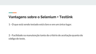 Vantagens sobre o Selenium + Testlink
1 - O que está sendo testado está claro e em um único lugar.
2 - Facilidade na manutenção tanto do critério de aceitação quanto do
código de teste.
 