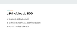 3 Princípios do BDD
1 - O SUFICIENTE É SUFICIENTE.
2 - ENTREGAR VALOR PARA OS STAKEHOLDERS.
3 - TUDO É COMPORTAMENTO.
 