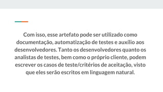 Com isso, esse artefato pode ser utilizado como
documentação, automatização de testes e auxílio aos
desenvolvedores. Tanto os desenvolvedores quanto os
analistas de testes, bem como o próprio cliente, podem
escrever os casos de teste/critérios de aceitação, visto
que eles serão escritos em linguagem natural.
 