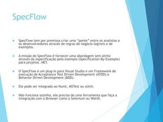 SpecFlow
 SpecFlow tem por premissa criar uma “ponte” entre os analistas e
os desenvolvedores através de regras de negócio legíveis e de
exemplos.
 A missão do SpecFlow é fornecer uma abordagem sem atrito
através da especificação pelo exemplo (Specification-By-Example)
para projetos .NET.
 O SpecFlow é um plug-in para Visual Studio e um Framework de
execução de Acceptance Test Driven Development (ATDD) e
Behavior Driven Development (BDD).
 Ele pode ser integrado ao Nunit, MSTest ou xUnit.
 Não funciona sozinho, ele precisa de uma ferramenta que faça a
integração com o Browser como o Selenium ou WatiN.
 