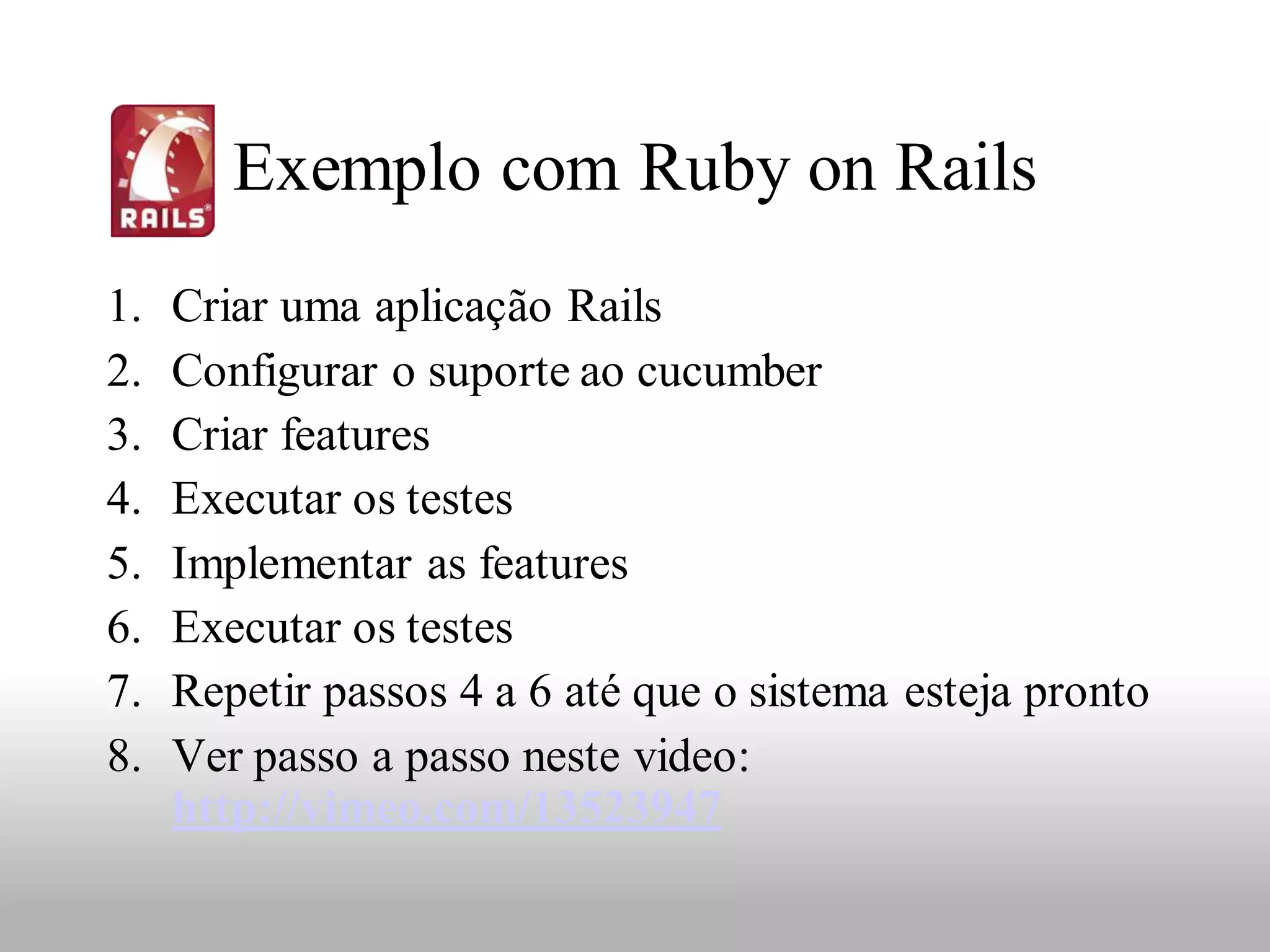 Exemplo com Ruby on Rails
1.   Criar uma aplicação Rails
2.   Configurar o suporte ao cucumber
3.   Criar features
4.   Executar os testes
5.   Implementar as features
6.   Executar os testes
7.   Repetir passos 4 a 6 até que o sistema esteja pronto
8.   Ver passo a passo neste video:
     http://vimeo.com/13523947
 