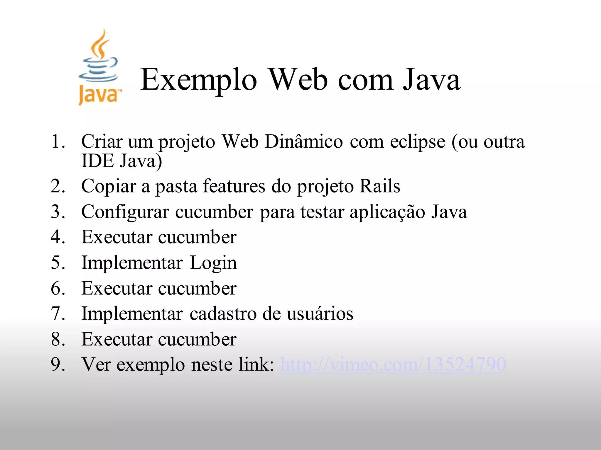 Exemplo Web com Java
1. Criar um projeto Web Dinâmico com eclipse (ou outra
   IDE Java)
2. Copiar a pasta features do projeto Rails
3. Configurar cucumber para testar aplicação Java
4. Executar cucumber
5. Implementar Login
6. Executar cucumber
7. Implementar cadastro de usuários
8. Executar cucumber
9. Ver exemplo neste link: http://vimeo.com/13524790
 